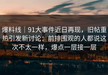 爆料线｜91大事件近日再现，旧帖重热引发新讨论：前排围观的人都说这次不太一样，爆点一层接一层