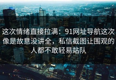 这次情绪直接拉满：91网址导航这次像是故意没讲全，私信截图让围观的人都不敢轻易站队