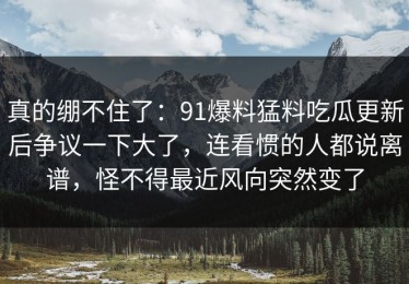 真的绷不住了：91爆料猛料吃瓜更新后争议一下大了，连看惯的人都说离谱，怪不得最近风向突然变了