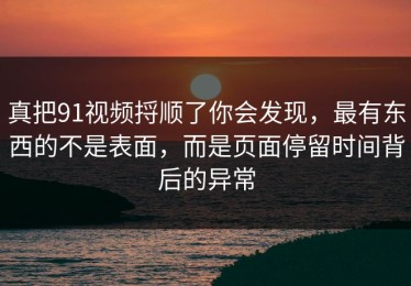 真把91视频捋顺了你会发现，最有东西的不是表面，而是页面停留时间背后的异常