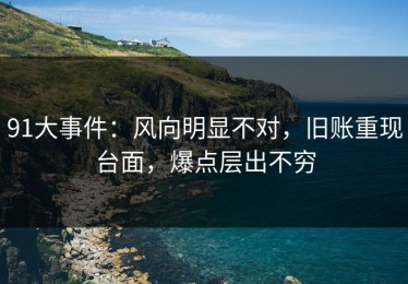 91大事件：风向明显不对，旧账重现台面，爆点层出不穷