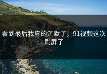 看到最后我真的沉默了，91视频这次刷屏了