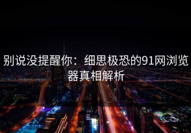 别说没提醒你：细思极恐的91网浏览器真相解析