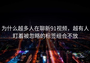 为什么越多人在聊新91视频，越有人盯着被忽略的标签组合不放