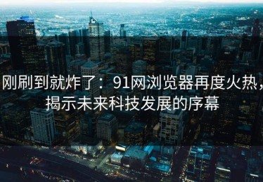 刚刷到就炸了：91网浏览器再度火热，揭示未来科技发展的序幕
