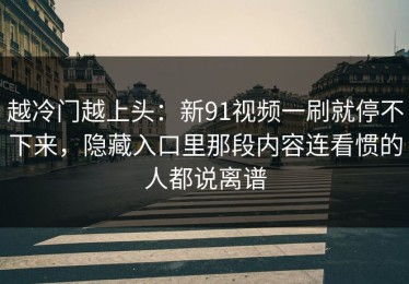 越冷门越上头：新91视频一刷就停不下来，隐藏入口里那段内容连看惯的人都说离谱