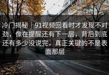 冷门揭秘｜91视频回看时才发现不对劲，像在提醒还有下一层，背后到底还有多少没说完，真正关键的不是表面那层