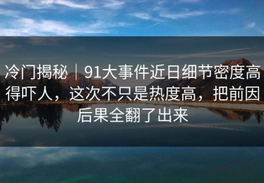 冷门揭秘｜91大事件近日细节密度高得吓人，这次不只是热度高，把前因后果全翻了出来