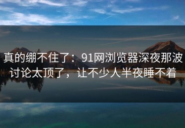 真的绷不住了：91网浏览器深夜那波讨论太顶了，让不少人半夜睡不着