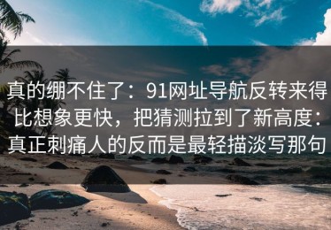 真的绷不住了：91网址导航反转来得比想象更快，把猜测拉到了新高度：真正刺痛人的反而是最轻描淡写那句