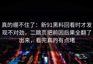 真的绷不住了：新91黑料回看时才发现不对劲，二跳页把前因后果全翻了出来，看完真的有点堵