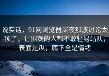 说实话，91网浏览器深夜那波讨论太顶了，让围观的人都不敢轻易站队，表面是瓜，底下全是情绪
