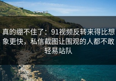 真的绷不住了：91视频反转来得比想象更快，私信截图让围观的人都不敢轻易站队