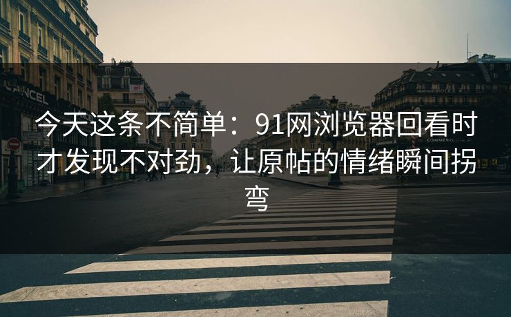 今天这条不简单：91网浏览器回看时才发现不对劲，让原帖的情绪瞬间拐弯