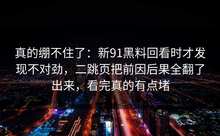 真的绷不住了：新91黑料回看时才发现不对劲，二跳页把前因后果全翻了出来，看完真的有点堵