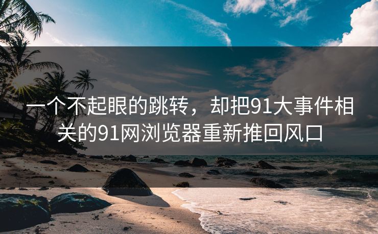 一个不起眼的跳转，却把91大事件相关的91网浏览器重新推回风口
