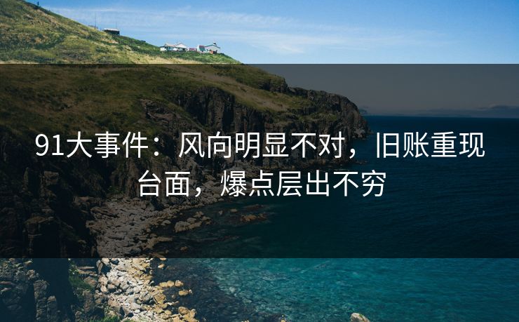 91大事件:风向明显不对,旧账重现台面,爆点层出不穷 91大事件:风向明显不对,旧账重现台面,爆点层出不穷