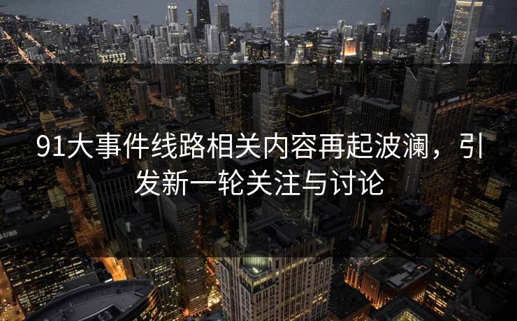 91大事件线路相关内容再起波澜,引发新一轮关注与讨论 91大事件线路相关内容再起波澜,引发新一轮关注与讨论