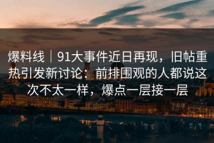 爆料线｜91大事件近日再现，旧帖重热引发新讨论：前排围观的人都说这次不太一样，爆点一层接一层