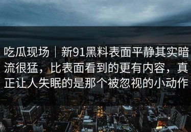 吃瓜现场｜新91黑料表面平静其实暗流很猛，比表面看到的更有内容，真正让人失眠的是那个被忽视的小动作