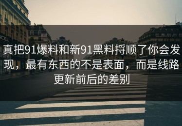真把91爆料和新91黑料捋顺了你会发现，最有东西的不是表面，而是线路更新前后的差别