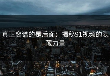 真正离谱的是后面：揭秘91视频的隐藏力量