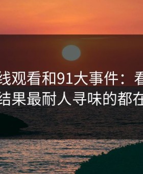 91网在线观看和91大事件：看着没动静，结果最耐人寻味的都在后面