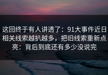 这回终于有人讲透了：91大事件近日相关线索越扒越多，把旧线索重新点亮：背后到底还有多少没说完