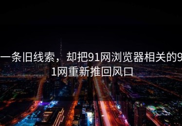 一条旧线索，却把91网浏览器相关的91网重新推回风口