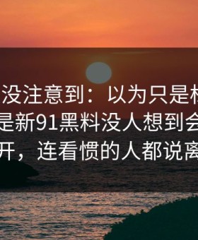 很多人没注意到：以为只是标题党，结果不是新91黑料没人想到会从这里炸开，连看惯的人都说离谱
