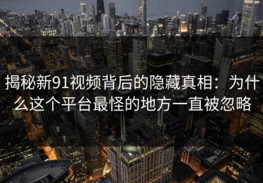 揭秘新91视频背后的隐藏真相：为什么这个平台最怪的地方一直被忽略