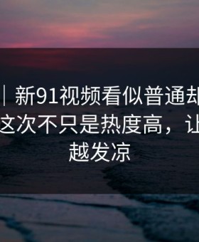 爆料线｜新91视频看似普通却处处埋钩子，这次不只是热度高，让人越看越发凉