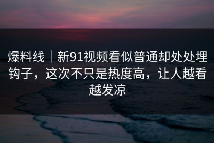 爆料线｜新91视频看似普通却处处埋钩子，这次不只是热度高，让人越看越发凉