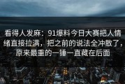 看得人发麻：91爆料今日大赛把人情绪直接拉满，把之前的说法全冲散了，原来最重的一锤一直藏在后面
