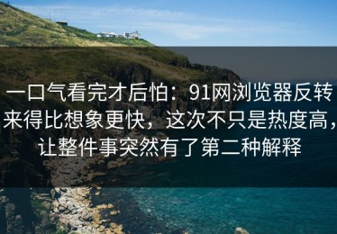 一口气看完才后怕：91网浏览器反转来得比想象更快，这次不只是热度高，让整件事突然有了第二种解释