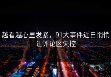 越看越心里发紧，91大事件近日悄悄让评论区失控