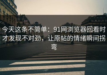 今天这条不简单：91网浏览器回看时才发现不对劲，让原帖的情绪瞬间拐弯