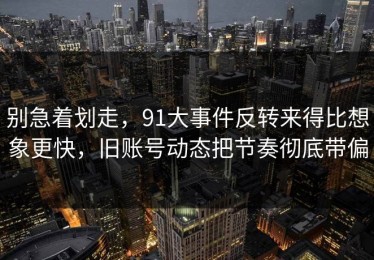 别急着划走，91大事件反转来得比想象更快，旧账号动态把节奏彻底带偏