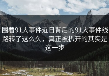 围着91大事件近日背后的91大事件线路转了这么久，真正被扒开的其实是这一步