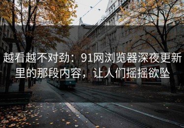 越看越不对劲：91网浏览器深夜更新里的那段内容，让人们摇摇欲坠