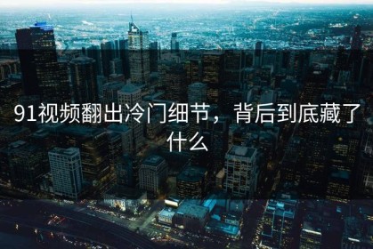 91视频翻出冷门细节，背后到底藏了什么