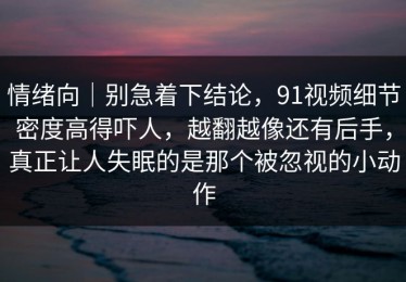 情绪向｜别急着下结论，91视频细节密度高得吓人，越翻越像还有后手，真正让人失眠的是那个被忽视的小动作