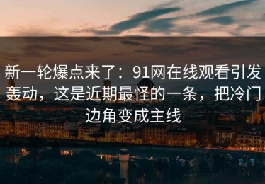 新一轮爆点来了：91网在线观看引发轰动，这是近期最怪的一条，把冷门边角变成主线