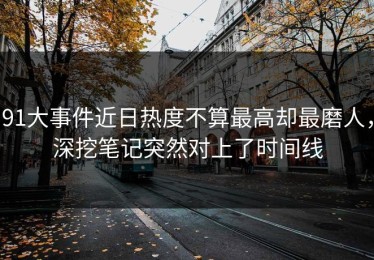 91大事件近日热度不算最高却最磨人，深挖笔记突然对上了时间线
