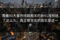 围着91大事件线路相关的新91视频转了这么久，真正被坐实的其实是这一步