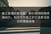 真正离谱的是后面：新91视频的情感驱动力，如何在热度之外打造更深层次的情感连接