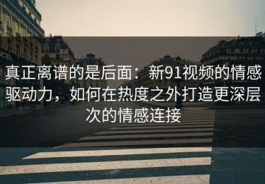 真正离谱的是后面：新91视频的情感驱动力，如何在热度之外打造更深层次的情感连接