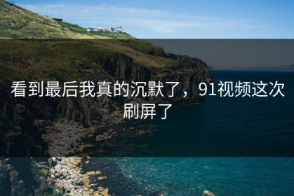 看到最后我真的沉默了，91视频这次刷屏了