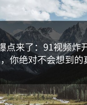 新一轮爆点来了：91视频炸开的背后解析，你绝对不会想到的真相！