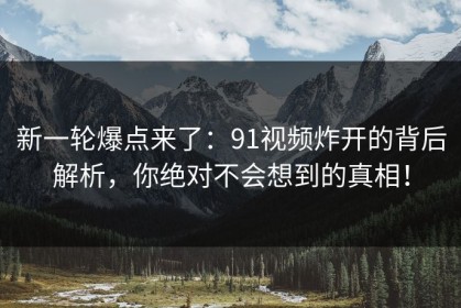 新一轮爆点来了：91视频炸开的背后解析，你绝对不会想到的真相！
